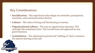 Key Considerations
• Socialization - The experiences that shape our attitudes, perceptions,
emotions, and communication choices
• Culture - The rules of living and functioning in society
• Organizational culture - The way an organization operates, The
attitudes the employees have, The overall tone and approach to any
given business
• Assimilation - The adjustment period and “settling in” that's common
for anyone starting a new job
 