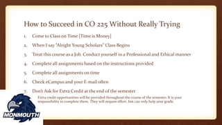 How to Succeed in CO 225 Without Really Trying
1. Come to Class on Time [Time is Money]
2. When I say “Alright Young Scholars” Class Begins
3. Treat this course as a Job. Conduct yourself in a Professional and Ethical manner
4. Complete all assignments based on the instructions provided
5. Complete all assignments on time
6. Check eCampus and your E-mail often
7. Don’t Ask for Extra Credit at the end of the semester
1. Extra credit opportunities will be provided throughout the course of the semester. It is your
responsibility to complete them. They will require effort, but can only help your grade.
 