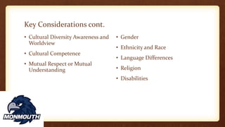 Key Considerations cont.
• Cultural Diversity Awareness and
Worldview
• Cultural Competence
• Mutual Respect or Mutual
Understanding
• Gender
• Ethnicity and Race
• Language Differences
• Religion
• Disabilities
 