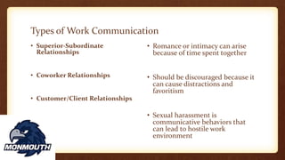 Types of Work Communication
• Superior-Subordinate
Relationships
• Coworker Relationships
• Customer/Client Relationships
• Romance or intimacy can arise
because of time spent together
• Should be discouraged because it
can cause distractions and
favoritism
• Sexual harassment is
communicative behaviors that
can lead to hostile work
environment
 