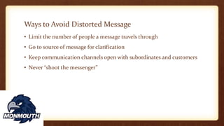 Ways to Avoid Distorted Message
• Limit the number of people a message travels through
• Go to source of message for clarification
• Keep communication channels open with subordinates and customers
• Never “shoot the messenger”
 