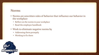 Norms
• Norms are unwritten rules of behavior that influence our behavior in
the workplace
• Reflect on the norms in your workplace
• Read the employee handbook
• Work to eliminate negative norms by
• Addressing them promptly
• Working to fix them
 