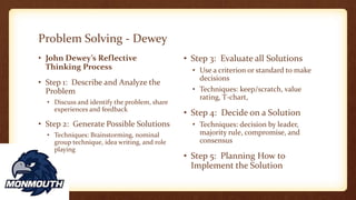 Problem Solving - Dewey
• John Dewey’s Reflective
Thinking Process
• Step 1: Describe and Analyze the
Problem
• Discuss and identify the problem, share
experiences and feedback
• Step 2: Generate Possible Solutions
• Techniques: Brainstorming, nominal
group technique, idea writing, and role
playing
• Step 3: Evaluate all Solutions
• Use a criterion or standard to make
decisions
• Techniques: keep/scratch, value
rating, T-chart,
• Step 4: Decide on a Solution
• Techniques: decision by leader,
majority rule, compromise, and
consensus
• Step 5: Planning How to
Implement the Solution
 