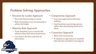Problem Solving Approaches
• Decision by Leader Approach
• Not truly functioning as a team
• Role of members is to recommend or
advise the leader
• Majority Rule Approach
• Team members cast a vote for the
solution they find most meritorious
• Can lead to division and lack of
innovation
• Compromise Approach
• Lose-lose approach to decision
making
• Goal becomes narrowing options
rather than developing innovative
ideas
• Consensus Approach
• More time consuming
• A solution or agreement is reached
that all team members can support
 