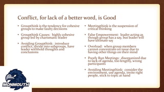 Conflict, for lack of a better word, is Good
• Groupthink is the tendency for cohesive
groups to make faulty decisions
• Groupthink Causes: highly cohesive
group led by charismatic leader
• Avoiding Groupthink: introduce
conflict, divide into subgroups, have
leader withhold thoughts and
conclusions
• Meetingthink is the suspension of
critical thinking
• False Empowerment: leader acting as
though group has a say, but leader will
have ultimate say
• Overload: when group members
cannot concentrate on issue due to
having other things on their mind
• Poorly Run Meetings: disorganized due
to lack of agenda, too lengthy, wrong
participants
• Avoiding Meetingthink: consider the
environment, use agenda, invite right
people, stick to topic at hand
 