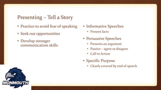 Presenting – Tell a Story
• Practice to avoid fear of speaking
• Seek out opportunities
• Develop stronger
communication skills
• Informative Speeches
• Present facts
• Persuasive Speeches
• Presents an argument
• Passive – agree or disagree
• Call to Action
• Specific Purpose
• Clearly covered by end of speech
 