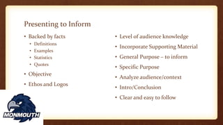 Presenting to Inform
• Backed by facts
• Definitions
• Examples
• Statistics
• Quotes
• Objective
• Ethos and Logos
• Level of audience knowledge
• Incorporate Supporting Material
• General Purpose – to inform
• Specific Purpose
• Analyze audience/context
• Intro/Conclusion
• Clear and easy to follow
 