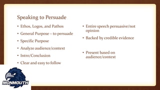 Speaking to Persuade
• Ethos, Logos, and Pathos
• General Purpose – to persuade
• Specific Purpose
• Analyze audience/context
• Intro/Conclusion
• Clear and easy to follow
• Entire speech persuasive/not
opinion
• Backed by credible evidence
• Present based on
audience/context
 