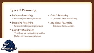 Types of Reasoning
• Inductive Reasoning
• Use examples/info to generalize
• Deductive Reasoning
• General info to specific conclusion
• Cognitive Dissonance
• Two ideas that contradict each other
• Reduce or resolve contradiction
• Casual Reasoning
• Cause and effect relationship
• Analogical Reasoning
• Reasoning from analogies
 