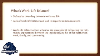 What’s Work-Life Balance?
• Defined as boundary between work and life
• Lack of work-life balance can lead to negative communications
• Work-life balance occurs when we are successful at navigating the role-
related expectations between the individual and his or her partners in
work, family, and community
 