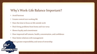 Why’s Work-Life Balance Important?
• Avoid burnout
• Greater control over working life
• Have the time to focus on life outside work
• Don’t bring problems from home and vice versa
• Shown loyalty and commitment
• Have improved self-esteem, health, concentration, and confidence
• Have better relations with management
• Feel a greater responsibility and sense of ownership
 