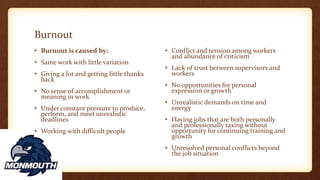 Burnout
• Burnout is caused by:
• Same work with little variation
• Giving a lot and getting little thanks
back
• No sense of accomplishment or
meaning in work
• Under constant pressure to produce,
perform, and meet unrealistic
deadlines
• Working with difficult people
• Conflict and tension among workers
and abundance of criticism
• Lack of trust between supervisors and
workers
• No opportunities for personal
expression or growth
• Unrealistic demands on time and
energy
• Having jobs that are both personally
and professionally taxing without
opportunity for continuing training and
growth
• Unresolved personal conflicts beyond
the job situation
 