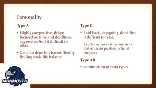 Personality
Type A
• Highly competitive, driven,
focused on time and deadlines,
aggressive, find it difficult to
relax
• Get a lot done but have difficulty
finding work-life balance
Type B
• Laid back, easygoing, don’t find
it difficult to relax
• Leads to procrastination and
last-minute pushes to finish
projects
Type AB
• combination of both types
 