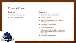 Pros and Cons
Positives:
• Easier to communicate
• Time Management
Negatives:
• Record of Communication
• Security Issues
• May Be Inappropriate in a certain
setting
• Employee Surveillance
• Time Management
• Information Overload - three main
types: email forwarding, SPAM, and
Phishing
• Electronic Aggression
 