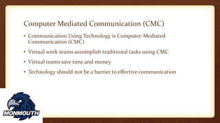 Computer Mediated Communication (CMC)
• Communication Using Technology is Computer-Mediated
Communication (CMC)
• Virtual work teams accomplish traditional tasks using CMC
• Virtual teams save time and money
• Technology should not be a barrier to effective communication
 