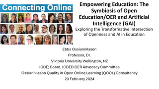 Empowering Education: The
Symbiosis of Open
Education/OER and Artificial
Intelligence (GAI)
Exploring the Transformative Intersection
of Openness and AI in Education
Ebba Ossiannilsson
Professor, Dr.
Viktoria University Wellington, NZ
ICDE; Board, ICDED OER Advocacy Committee
Ossiannilsson Quality in Open Online Learning (QOOL) Consultancy
23 February 2024
 