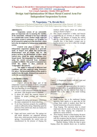 P. Nagarjuna, k. Devaki Devi / International Journal of Engineering Research and Applications
                         (IJERA) ISSN: 2248-9622 www.ijera.com
                     Vol. 2, Issue5, September- October 2012, pp.535-539
      Design And Optimization Of Sheet Metal Control Arm For
                  Independent Suspension System

                             *P. Nagarjuna, **k. Devaki Devi,
     *
      (Department of Mechanical Engineering, G Pulla Reddy Engineering College, Kurnool, A.P., India,)
     **
       (Department of Mechanical Engineering, G Pulla Reddy Engineering College, Kurnool, A.P., India,)

ABSTRACT:                                                    medium carbon steels, which are sufficiently
          Suspension system of an automobile                 strong as shown in figure.1.
plays an important role in ensuring the stability           This forged component is bulky and heavier
of the automobile. Although it has been achieved             accounting for an increase in vehicle weight.
to a considerable extent, another major aspect of            Moreover, the process of forging the control
suspension system is passenger car is luxury. A              arm is a costlier process as it involves use of
lot of research is going on in this direction, which         complex dies .it also needs a proper care in
led to the development of independent suspension             heating process so as not to effect the strength
system.                                                      of the component.
          Control arm plays a major role in
independent suspension system. It is generally
made of forged steel which has considerable
disadvantages such as weight, cost etc. The
project involves the development of sheet metal
control arm, which has many advantages over
forged metal. The component has been modeled
using the curves extracted from workspace
available in PRO-E. This model is translated into
STEP file, which is than retrieved in
‘Unigraphics’ for analysis.
          The model is subjected to different load
conditions and thus analyzed using Structures
P.E solver. The stress and stiffness of the model is
studied from the results obtained from analysis to
verify the success of the design

I. INTRODUCTION:
I.1 CONTROL ARM:                                         Figure.1: A Suspension System with Ball Joint and
          Control arm is the major part of the           Control
independent suspension system. It forms connection       I.2 FORGING OPERATION:
between the wheel hub and the automobile chassis .                Forging is the operation where the metal is
The main functions of control arm are:                   heated and then a force is applied to manipulate the
 To form a rigid connection between the chassis         metal in such way that the required final shape is
     and wheel hub, to which wheel is attached.          obtained. This is the oldest of the metal working
 It allows the wheel, the required degrees of           processes.
     freedom for proper steering and suspension
     abilities.                                          I.2.1 Forging types:
     It supports the spring and dampers, which form      Smith forging: this is the traditional forging
     the major components for shock absorbing.                operation done openly or in open dies by the
                                                              village black smith or modern shop floor by
 To do these functions properly the control arm
                                                              manual hammering or by power hammers.
     needs to sufficiently strong. Depending upon the
     position of the control arm, there are mainly two        Drop forging: This operation done in closed
     types of control arms                                    impression dies by means of the drop hammer
                                                              .Here the force shaping the component is
                                                              applied in a series of blows.
   Upper and lower control arm. The springs are
    and shock absorbers are supported between                 Press forging: Similar to drop forging, the press
    these arms, which prevents lateral movement of            forging is also done in closed impression dies
    springs. Conventionally the control arms are              with the exception that the forces is continuous
    manufactured by the process of forging the                squeezing type applied by the hydraulic presses.
                                                                   Machine forging: Unlike the drop or press
                                                         forging where the material drawn out, in machine


                                                                                                535 | P a g e
 
