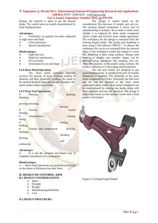 P. Nagarjuna, k. Devaki Devi / International Journal of Engineering Research and Applications
                         (IJERA) ISSN: 2248-9622 www.ijera.com
                     Vol. 2, Issue5, September- October 2012, pp.535-539
forging, the material is upset to get the desired                The design is mainly based on the
shape. The control arms are mostly manufactured by      consideration like decrease of weight and cost etc.
drop forging process.                                   The existing forged component is heavy and its
                                                        manufacturing is complex. So in order to make more
Advantages:                                             reliable it is replaced by sheet metal component
         Uniformity of qualities for parts subjected   which is light and involves more simple operations.
to high stress and loads.                               The workspace for the design is extracted from the
         Close tolerances                              existing forged model. The design and modeling is
         Speed of production                           done using CAD software,”PRO-E”. To obtains the
                                                        workspace the curves are extracted from the extreme
Disadvantages:                                          edges of the workspace model and copied to a new
      High tool cost                                   file. Modeling is done using surfaces. Design with
      High tool maintenance                            surfaces is simpler and complex shapes can be
      No core holes                                    modeled using operations like merging, trim etc.
      Limitations in size and shape                    After the creation of the model using surfaces the
                                                        surface is thicken to 3.5mm using solid protrusion.
I.2.2 Sheet Metal Operation:                                     The rod and washer are designed as per
         The sheet metal operation basically            required dimensions. A standard ball joint of suitable
involves the process of press working consists of       dimension is modeled. The thickness of the sheet
shearing and then plastically working the metal to      metal component is 3.5mm. Practically the ball joint
the desired finished shape and the size through a few   and the rod are attached to the sheet metal
quick strokes under heavy loads .                       component using wields. Sheet metal component can
                                                        be manufactured by making two bends along with
I.2.3 Press Tool Operations:                            form operation and one roll operation. The design is
        Shearing                           shearing,   improvised based on the analysis results and a final
blanking,                                               model is developed.

piercing,trimming,
                                 shaving.
        Tension                          stretch
forming
        Compression                    coining,
sizing,
                                ironing,
hobbing
        Tension and compression       drawing,
spinning,
                                  bending,
forming
                                  and
embossing

Advantages:
       It is one the cheapest and fastest way of
complete manufacture of a component.

Disadvantages:
 Sheet metal operations are generally performed
on the sheets of thickness less than 5mm.

II. DESIGN OF CONTROL ARM
II.1 DESIGN CONSIDERATIONS:                             Figure.2: Existing Forged Model
        Space
        Strength
        Weight
        Manufacturing feasibility
        Cost

II.2 DESIGN PROCEDURE:



                                                                                               536 | P a g e
 