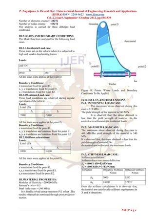 P. Nagarjuna, k. Devaki Devi / International Journal of Engineering Research and Applications
                          (IJERA) ISSN: 2248-9622 www.ijera.com
                      Vol. 2, Issue5, September- October 2012, pp.535-539
Number of elements created = 28276
Number of nodes created    =53272
The analysis is carried for three different load
conditions.

III.2.LOADS AND BOUNDARY CONDITIONS:
The Model has been analyzed for the following load
cases.

III.2.1. Incidental Load case:
These loads act on the vehicle when it is subjected to
high and sudden decelerating forces.

Loads:

Load (N)
            𝑓𝑋                       𝑓𝑌
10910                   4350
 All the loads were applied at the point D.

Boundary Conditions:
z translation fixed for point D.
x, y, z translations fixed for point E1.
                                                          Figure 9: Points Where Loads and Boundary
y, z translations fixed for point E2.
                                                          Conditions To Be Applied
III.2.2Maximum Load case:
These load conditions are observed during regular
operations of the vehicle.                                IV.RESULTS AND DISCUSSIONS
Loads:                                                    IV.1. INCIDENTAL LOAD CASE:
 Load (N)                                                          The maximum stress observed during this
                                                          case is 513 MPa
             𝑓𝑋                        𝑓𝑌                 The yield strength of the material is 540 MPa
 7880                        5860                                  It is observed that, the stress obtained is
                                                          less than the yield strength of material .So the
All the loads were applied at the point D.                control arm withstands the incidental loads.
Boundary Conditions:
z translation fixed for point D.                          IV.2. MAXIMUM LOAD CASE:
x, y, z translation and rotations fixed for point E1.     The maximum stress observed during this case is
x, y, z translation and rotations fixed for point E2.     466 MPaThe yield strength of the material is 540
III.2.3Stiffness calculations:                            MPa
Loads:                                                    It is observed that, the stress obtained is less than the
 Load (N)                                                 yield strength of material .So
                                                          the control arm withstands the maximum loads.
             𝑓𝑋                          𝑓𝑌
  1000                     1000
                                                          IV.3. STIFFNESS LOAD CASE:
All the loads were applied at the point D.                Stiffness calculations:
                                                          Stiffness=force/maximum deflection
Boundary Conditions:                                       𝐾 𝑋 =1000/.1439=5263N/mm
z translation fixed for point D.                           𝐾 𝑌 =1000/.02643=37835N/mm
x,y,z translations fixed for point E1.                     Direction           Objective Stiffness Obtained Stiffness
y,z translations fixed for point E2.                                                 N/mm                N/mm
                                                                    𝐾𝑋          3000                  5263
III.3MATERIAL PROPERTIES:
Modulus of Elasticity =210000 MPa                                   𝐾𝑌          24000                 37835
Poisson’s ratio = 0.3                                     From the stiffness calculations it is observed that,
Steel (safe stress = 540 MPa)                             the control arm satisfies the stiffness requirements in
  It is finally solved using structures P.E solver .The   X and Y-directions.
results obtained are retrieved through post processor
section.



                                                                                                   538 | P a g e
 