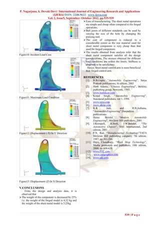 P. Nagarjuna, k. Devaki Devi / International Journal of Engineering Research and Applications
                         (IJERA) ISSN: 2248-9622 www.ijera.com
                     Vol. 2, Issue5, September- October 2012, pp.535-539
                                                        Ease of manufacturing. The sheet metal operations
                                                         are simple and cheap when compared to the forged
                                                         operations.
                                                        Ball joints of different standards can be used by
                                                         varying the size of the hole by changing the
                                                         piercing tool.
                                                        The cost of component is reduced to a
                                                         considerable extent as the raw material used for
                                                         sheet metal component is very cheap than that
                                                         used for forged component.
                                                        The results obtained from analysis infer that the
Figure10: Incident Load Case                             sheet metal component satisfies all the design
                                                         considerations. The stresses obtained for different
                                                         load conditions are within the limits. Stiffness is
                                                         observed to be satisfactory.
                                                          Hence, sheet metal control arm is more beneficial
                                                         than forged control arm.

                                                       REFERENCES
                                                         [1].    R.B.Gupta, “Automobile Engineering”, Satya
                                                                 Prakash publications, 6t edition, 2003
                                                         [2].    Herb Adams, “Chassis Engineering”, Berkley
                                                                 publishing group, Newyork, 1993.
                                                         [3].    www.leafukcar.com
                                                         [4].    Kirpal Singh, “Automobile Engineering”,
Figure11: Maximum Load Condition
                                                                 Standarad publishers, vol 1, 1998.
                                                         [5].    www.tetra.com
                                                         [6].    www.ukcar.com
                                                         [7].    K.K         Jain,         and        R.B.Asthana,
                                                                 “AutomobileEngineering”.Danpathrai
                                                                 publications.
                                                         [8].    Heinz      Heisler,      “Modern       Automobile
                                                                 Engineering”, McGraw Hill publishers, 2001.
                                                         [9].    J.Reimpell,     H.Stoll,     J.W.Betzler,   “The
                                                                 Automotive Chassis”, SAE International, 2nd
                                                                 edition, 2001.
Figure12: Displacement (-X) In Y Direction               [10].   P.N. Rao, “Manufacturing Technology”TATA
                                                                 McGraw Hill publishing company, 7th edition,
                                                                 1987, pp 261-284.
                                                         [11].   Hajra Choudhury, “Work Shop Technology”,
                                                                 Media promoters and publishers, 10th edition,
                                                                 2000, pp 608-620.
                                                         [12].   www.PTC.com
                                                         [13].    www.unigraphics.com
                                                         [14].   www.eds.com




Figure13: Displacement (Z) In X Direction

V.CONCLUSIONS
     From the design and analysis data, it is
  observed that
 The weight of the component is decreased by 25%
  i.e. the weight of the forged model is 4.32 kg and
  the weight of the sheet metal model is 3.23kg.



                                                                                              539 | P a g e
 