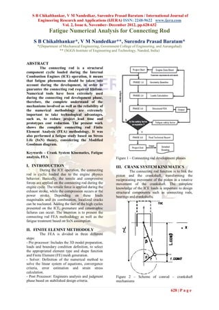 S B Chikalthankar, V M Nandedkar, Surendra Prasad Baratam / International Journal of
       Engineering Research and Applications (IJERA) ISSN: 2248-9622 www.ijera.com
                    Vol. 2, Issue 6, November- December 2012, pp.628-632
               Fatigue Numerical Analysis for Connecting Rod
     S B Chikalthankar*, V M Nandedkar**, Surendra Prasad Baratam*
       *(Department of Mechanical Engineering, Government College of Engineering, and Aurangabad)
                    ** (SGGS Institute of Engineering and Technology, Nanded, India)


ABSTRACT
         The connecting rod is a structural
component cyclic loaded during the Internal
Combustion Engines (ICE) operation, it means
that fatigue phenomena should be taken into
account during the development, in order to
guarantee the connecting rod required lifetime.
Numerical tools have been extremely used
during the connecting rod development phase,
therefore, the complete understand of the
mechanisms involved as well as the reliability of
the numerical methodology are extremely
important to take technological advantages,
such as, to reduce project lead time and
prototypes cost reduction. The present work
shows the complete connecting rod Finite
Element Analysis (FEA) methodology. It was
also performed a fatigue study based on Stress
Life (SxN) theory, considering the Modified
Goodman diagram.

Keywords – Crank System Kinematics, Fatigue
analysis, FEA                                           Figure 1 – Connecting rod development phases

I. INTRODUCTION                                         III. CRANK SYSTEM KINEMATICS
          During the ICE operation, the connecting               The connecting rod function is to link the
rod is cyclic loaded due to the engine physics          piston and the crankshaft, transforming the
behavior. Basically, the tensile and compressive        reciprocating movement of the piston in a rotative
forces are applied on the connecting rod during the     movement of the crankshaft. The complete
engine cycle. The tensile force is applied during the   knowledge of the ICE loads is important to design
exhaust stroke, while the compression occurs at the     structural components such as connecting rods,
power stroke. Depending on these loads                  bearings and crankshafts.
magnitudes and its combination, localized cracks
can be nucleated. Adding the fact of the high cycles
presented on the ICE, premature and catastrophic
failures can occur. The intention is to present the
connecting rod FEA methodology as well as the
fatigue treatment based on SxN assumption.

II. FINITE ELEMNT METHODOLY
         The FEA is divided in three different
steps:
- Pre processor: Includes the 3D model preparation,
loads and boundary condition definition, to select
the appropriated element type and shape function
and Finite Element (FE) mesh generation.
- Solver: Definition of the numerical method to
solve the linear system of equations, convergence
criteria, error estimation and strain stress
calculation.
- Post Processor: Engineers analysis and judgment       Figure 2 – Scheme of conrod – crankshaft
phase based on stabilished design criteria.             mechanisms

                                                                                            628 | P a g e
 