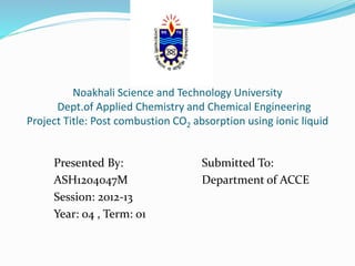 Noakhali Science and Technology University
Dept.of Applied Chemistry and Chemical Engineering
Project Title: Post combustion CO2 absorption using ionic liquid
Presented By:
ASH1204047M
Session: 2012-13
Year: 04 , Term: 01
Submitted To:
Department of ACCE
 