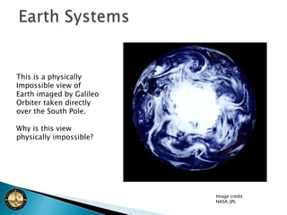 Earth SystemsThis is a physically Impossible view of Earth imaged by Galileo Orbiter taken directly over the South Pole.Why is this view physically impossible?Image creditNASA/JPL