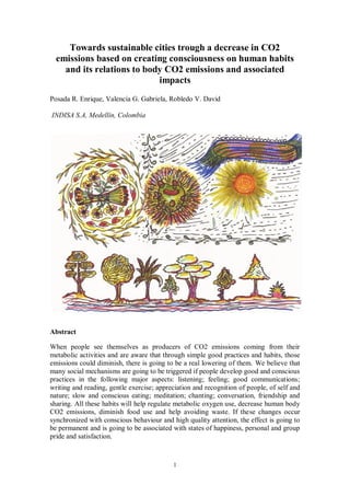 1
Towards sustainable cities trough a decrease in CO2
emissions based on creating consciousness on human habits
and its relations to body CO2 emissions and associated
impacts
Posada R. Enrique, Valencia G. Gabriela, Robledo V. David
INDISA S.A, Medellín, Colombia
Abstract
When people see themselves as producers of CO2 emissions coming from their
metabolic activities and are aware that through simple good practices and habits, those
emissions could diminish, there is going to be a real lowering of them. We believe that
many social mechanisms are going to be triggered if people develop good and conscious
practices in the following major aspects: listening; feeling; good communications;
writing and reading, gentle exercise; appreciation and recognition of people, of self and
nature; slow and conscious eating; meditation; chanting; conversation, friendship and
sharing. All these habits will help regulate metabolic oxygen use, decrease human body
CO2 emissions, diminish food use and help avoiding waste. If these changes occur
synchronized with conscious behaviour and high quality attention, the effect is going to
be permanent and is going to be associated with states of happiness, personal and group
pride and satisfaction.
 