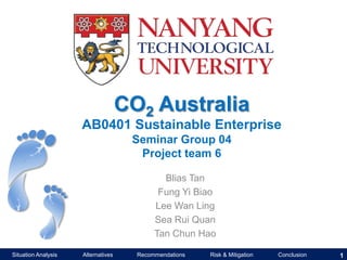 CO2 Australia
AB0401 Sustainable Enterprise
Seminar Group 04
Project team 6
Blias Tan
Fung Yi Biao
Lee Wan Ling
Sea Rui Quan
Tan Chun Hao
Situation Analysis

Alternatives

Recommendations

Risk & Mitigation

Conclusion

1

 