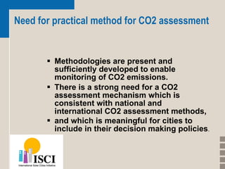 Need for practical method for CO2 assessment Methodologies are present and sufficiently developed to enable monitoring of CO2 emissions.  There is a strong need for a CO2 assessment mechanism which is consistent with national and international CO2 assessment methods,  and which is meaningful for cities to include in their decision making policies . 