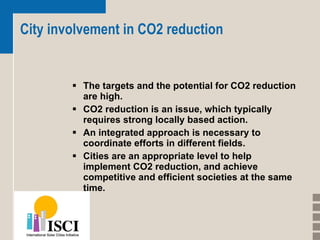 City involvement in CO2 reduction The targets and the potential for CO2 reduction are high.  CO2 reduction is an issue, which typically requires strong locally based action.   An integrated approach is necessary to coordinate efforts in different fields.  Cities are an appropriate level to help implement CO2 reduction, and achieve competitive and efficient societies at the same time.   