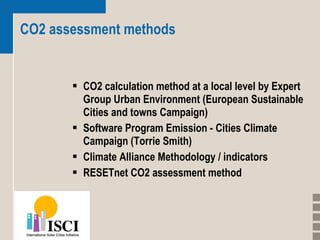 CO2 assessment methods CO2 calculation method at a local level by Expert Group Urban Environment (European Sustainable Cities and towns Campaign) Software Program Emission - Cities Climate Campaign (Torrie Smith)  Climate Alliance Methodology / indicators RESETnet CO2 assessment method 