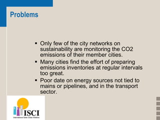 Problems Only few of the city networks on sustainability are monitoring the CO2 emissions of their member cities.  Many cities find the effort of preparing emissions inventories at regular intervals too great.  Poor date on energy sources not tied to mains or pipelines, and in the transport sector.  
