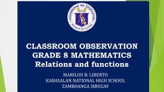 CLASSROOM OBSERVATION
GRADE 8 MATHEMATICS
Relations and functions
MARILOU B. LIBERTO
KABASALAN NATIONAL HIGH SCHOOL
ZAMBOANGA SIBUGAY
 