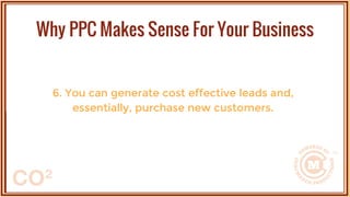 6. You can generate cost effective leads and,
essentially, purchase new customers.
Why PPC Makes Sense For Your Business
 