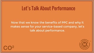 Now that we know the benefits of PPC and why it
makes sense for your service-based company, let’s
talk about performance.
Let’s Talk About Performance
 