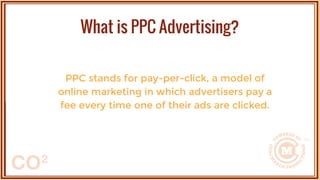PPC stands for pay-per-click, a model of
online marketing in which advertisers pay a
fee every time one of their ads are clicked.
What is PPC Advertising?
 