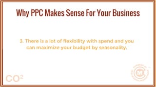 3. There is a lot of flexibility with spend and you
can maximize your budget by seasonality.
Why PPC Makes Sense For Your Business
 