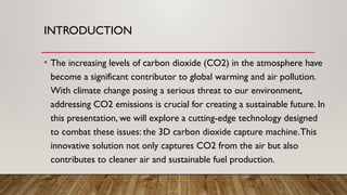 INTRODUCTION
• The increasing levels of carbon dioxide (CO2) in the atmosphere have
become a significant contributor to global warming and air pollution.
With climate change posing a serious threat to our environment,
addressing CO2 emissions is crucial for creating a sustainable future. In
this presentation, we will explore a cutting-edge technology designed
to combat these issues: the 3D carbon dioxide capture machine.This
innovative solution not only captures CO2 from the air but also
contributes to cleaner air and sustainable fuel production.
 