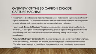 OVERVIEW OF THE 3D CARBON DIOXIDE
CAPTURE MACHINE
• The 3D carbon dioxide capture machine utilizes advanced materials and engineering to efficiently
capture and remove CO2 from the atmosphere.The machine consists of several key components,
including a honeycomb ceramic catalyst and potassium hydrogen carbonate.
• Honeycomb Ceramic Catalyst: This component provides a large surface area, allowing for
effective CO2 absorption and facilitating the cleaning of air as it passes through the machine.The
unique honeycomb structure enhances the reaction efficiency, making it a crucial part of the
overall design.
• Potassium Hydrogen Carbonate: This chemical compound plays a vital role in absorbing CO2.
When air containing CO2 enters the machine, potassium hydrogen carbonate reacts with the
CO2, effectively trapping it in a solid form, thus preventing it from contributing to atmospheric
pollution.
 