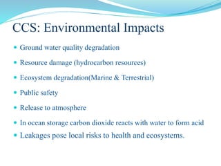 CCS: Environmental Impacts
 Ground water quality degradation
 Resource damage (hydrocarbon resources)
 Ecosystem degradation(Marine & Terrestrial)
 Public safety
 Release to atmosphere
 In ocean storage carbon dioxide reacts with water to form acid
 Leakages pose local risks to health and ecosystems.
 