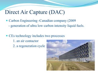 Direct Air Capture (DAC)
 Carbon Engineering -Canadian company (2009
- generation of ultra low carbon intensity liquid fuels.
 CEs technology includes two processes
1. an air contactor
2. a regeneration cycle
 