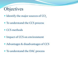 Objectives
 Identify the major sources of CO2
 To understand the CCS process
 CCS methods
 Impact of CCS on environment
 Advantages & disadvantages of CCS
 To understand the DAC process
 