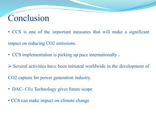 • CCS is one of the important measures that will make a significant
impact on reducing CO2 emissions.
• CCS implementation is picking up pace internationally ,
 Several activities have been initiated worldwide in the development of
CO2 capture for power generation industry.
• DAC- CEs Technology gives future scope
• CCS can make impact on climate change
Conclusion
 