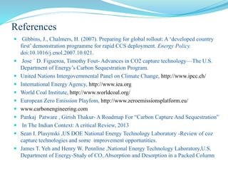 References
 Gibbins, J., Chalmers, H. (2007). Preparing for global rollout: A ‘developed country
first’ demonstration programme for rapid CCS deployment. Energy Policy.
doi:10.1016/j.enol.2007.10.021.
 Jose ´ D. Figueroa, Timothy Fout- Advances in CO2 capture technology—The U.S.
Department of Energy’s Carbon Sequestration Program.
 United Nations Intergovernmental Panel on Climate Change, http://www.ipcc.ch/
 International Energy Agency, http://www.iea.org
 World Coal Institute, http://www.worldcoal.org/
 European Zero Emission Playfom, http://www.zeroemissionsplatform.eu/
 www.carbonengineering.com
 Pankaj Patware , Girish Thakur- A Roadmap For “Carbon Capture And Sequestration”
 In The Indian Context: A critical Review, 2013
 Sean I. Plasynski ,US DOE National Energy Technology Laboratory -Review of coz
capture technologies and some improvement opportunities.
 James T. Yeh and Henry W. Pennline ,National Energy Technology Laboratory,U.S.
Department of Energy-Study of CO, Absorption and Desorption in a Packed Column
 