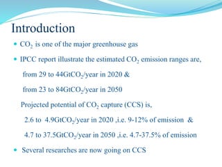 Introduction
 CO2 is one of the major greenhouse gas
 IPCC report illustrate the estimated CO2 emission ranges are,
from 29 to 44GtCO2/year in 2020 &
from 23 to 84GtCO2/year in 2050
Projected potential of CO2 capture (CCS) is,
2.6 to 4.9GtCO2/year in 2020 ,i.e. 9-12% of emission &
4.7 to 37.5GtCO2/year in 2050 ,i.e. 4.7-37.5% of emission
 Several researches are now going on CCS
 