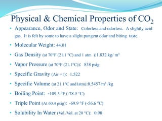 Physical & Chemical Properties of CO2
• Appearance, Odor and State: Colorless and odorless. A slightly acid
gas. It is felt by some to have a slight pungent odor and biting taste.
• Molecular Weight: 44.01
• Gas Density (at 70°F (21.1 °C) and 1 atm ):1.832 kg/ m3
• Vapor Pressure (at 70°F (21.1°C)): 838 psig
• Specific Gravity (Air =1): 1.522
• Specific Volume (at 21.1°C and1atm):0.5457 m3 /kg
• Boiling Point: -109.3 °F (-78.5 °C)
• Triple Point (At 60.4 psig): -69.9 °F (-56.6 °C)
• Solubility In Water (Vol./Vol. at 20 °C): 0.90
 