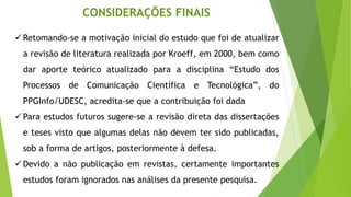 ✓ Retomando-se a motivação inicial do estudo que foi de atualizar
a revisão de literatura realizada por Kroeff, em 2000, bem como
dar aporte teórico atualizado para a disciplina “Estudo dos
Processos de Comunicação Científica e Tecnológica”, do
PPGInfo/UDESC, acredita-se que a contribuição foi dada
✓ Para estudos futuros sugere-se a revisão direta das dissertações
e teses visto que algumas delas não devem ter sido publicadas,
sob a forma de artigos, posteriormente à defesa.
✓ Devido a não publicação em revistas, certamente importantes
estudos foram ignorados nas análises da presente pesquisa.
CONSIDERAÇÕES FINAIS
 