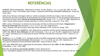 REFERÊNCIAS
ALVARADO, Rubén Urbizagástegui. A Bibliometria no Brasil. Ci. Inf., Brasília, v. 13, n. 2, p.91-105, 1984. Jul./dez..
Disponível em: <http://www.brapci.ufpr.br/brapci/_repositorio/2010/04/pdf_9b246b289f_0009640.pdf>. Acesso em:
10 set. 2016.
ALVES, Bruno Henrique. Abordagens métricas: análise da produção científica de artigos e rede de colaboração
científica dos docentes do programa de pós-graduação em ciência da informação, na linha de pesquisa organização da
informação da unesp/marília. Revista de Iniciação Científica FFC, Marília, v. 9, n. 2, p.104-115, 2009. Disponível em:
<http://www2.marilia.unesp.br/revistas/index.php/ric/article/view/248>. Acesso em: 17 out. 2016.
ALVES, Letícia. Informação e os sistemas de comunicação científica na Ciência da Informação. Datagramazero -
Revista de Informação, Belo Horizonte, v. 12, n. 3, p.1-7, jun. 2011. Disponível em:
<http://basessibi.c3sl.ufpr.br/brapci/index.php/article/download/17118>. Acesso em: 06 ago. 2016.
ARAÚJO, Ronaldo Ferreira; ALVARENGA, Lídia. Bibliometria na pesquisa científica da Pós-Graduação Brasileira de 1987
A 2007. Enc. Bibli: R. Eletr. Bibliotecon. Ci. Inf, Florianópolis, v. 16, n. 31, p.51-70, 2011. Quadrimestral. Disponível
em: <https://periodicos.ufsc.br/index.php/eb/article/viewFile/1518-2924.2011v16n31p51/17757>. Acesso em: 10
set. 2016.
BRAMBILLA, S. D. S.; STUMPF, I. R. C. Produção científica da UFRGS representada na Web of Science ( 2000-2009).
Perspectivas em Ciência da Informação, Belo Horizonte, v.17, n.3, p.34-50, jul./set. 2012. Disponível em: <
seer.ufrgs.br/EmQuestao/article/download/33269/2405>. Acesso em 06 out. 2016.
CAFÉ, Ligia; BRÄSCHER, Marisa. Organização da informação e bibliometria. Enc. Bibli.: R. Elet. Bibliotecon. Ci. Inf.
Florianópolis, n. esp. 1º Sem. 2008.
DIAS Célia. Os canais de comunicação científica. Fontes. Disponível em:
<http://fontesgerais.blogspot.com.br/2011/06/os-canais-de-comunicacao-cientifica.html>. Acesso em: 06 out. 2016.
 