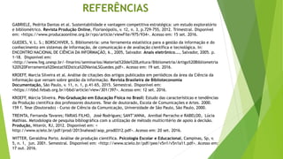 REFERÊNCIAS
GABRIELE, Pedrita Dantas et al. Sustentabilidade e vantagem competitiva estratégica: um estudo exploratório
e bibliométrico. Revista Produção Online, Florianópolis, v. 12, n. 3, p.729-755, 2012. Trimestral. Disponível
em: <https://www.producaoonline.org.br/rpo/article/viewFile/975/934>. Acesso em: 15 set. 2016.
GUEDES, V. L. S.; BORSCHIVER, S. Bibliometria: uma ferramenta estatística para a gestão da informação e do
conhecimento em sistemas de informação, de comunicação e de avaliação científica e tecnológica. In:
ENCONTRO NACIONAL DE CIÊNCIA DA INFORMAÇÃO, 6., 2005, Salvador. Anais eletrônico..., Salvador, 2005. p.
1-18. Disponível em:
<http://www.feg.unesp.br/~fmarins/seminarios/Material%20de%20Leitura/Bibliometria/Artigo%20Bibliometria
%20%20Ferramenta%20estat%EDstica%20VaniaLSGuedes.pdf>. Acesso em: 19 set. 2016.
KROEFF, Marcia Silveira et al. Análise de citações dos artigos publicados em periódicos da área da Ciência da
Informação que versam sobre gestão da informação. Revista Brasileira de Biblioteconomia
Documentação, São Paulo, v. 11, n. 1, p.41-65, 2015. Semestral. Disponível em:
<https://rbbd.febab.org.br/rbbd/article/view/301/397>. Acesso em: 12 set. 2016.
KROEFF, Márcia Silveira. Pós-Graduação em Educação Física no Brasil: Estudo das características e tendências
da Produção científica dos professores doutores. Tese de doutorado, Escola de Comunicações e Artes. 2000.
159 f. Tese (Doutorado) - Curso de Ciência da Comunicação, Universidade de São Paulo, São Paulo, 2000.
TREINTA, Fernanda Tavares; FARIAS FILHO, José Rodrigues; SANT’ANNA, Annibal Parracho e RABELOD, Lúcia
Mathias. Metodologia de pesquisa bibliográfica com a utilização de método multicritério de apoio à decisão.
Produção, Niterói, RJ, 2012. Disponível em: <
http://www.scielo.br/pdf/prod/2013nahead/aop_prod0312.pdf>. Acesso em: 20 set. 2016.
WITTER, Geraldina Porto. Análise de produção científica. Psicologia Escolar e Educacional, Campinas, Sp, v.
5, n. 1, jun. 2001. Semestral. Disponível em: <http://www.scielo.br/pdf/pee/v5n1/v5n1a11.pdf>. Acesso em:
17 out. 2016.
 